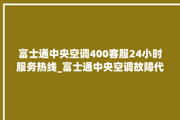 富士通中央空调400客服24小时服务热线_富士通中央空调故障代码大全对照表 。富士通