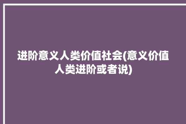 进阶意义人类价值社会(意义价值人类进阶或者说)