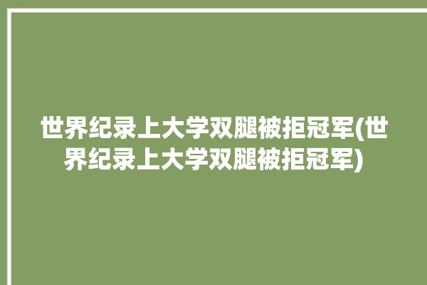 世界纪录上大学双腿被拒冠军(世界纪录上大学双腿被拒冠军)