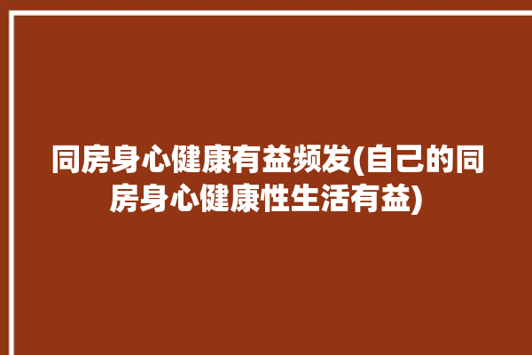 同房身心健康有益频发(自己的同房身心健康性生活有益)