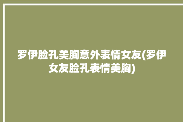 罗伊脸孔美胸意外表情女友(罗伊女友脸孔表情美胸)