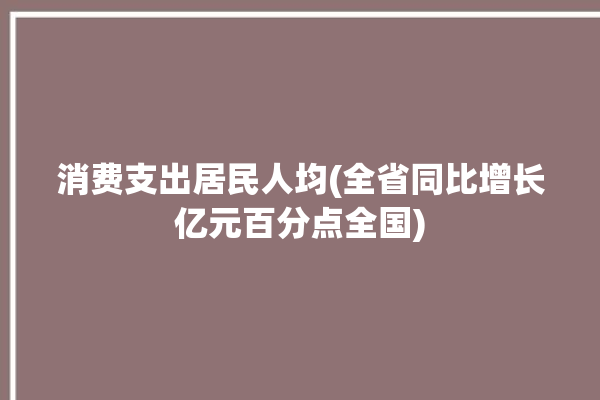 消费支出居民人均(全省同比增长亿元百分点全国)