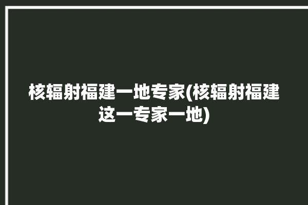 核辐射福建一地专家(核辐射福建这一专家一地)