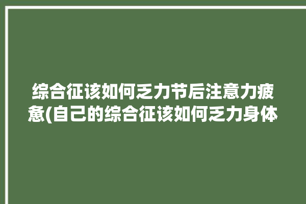 综合征该如何乏力节后注意力疲惫(自己的综合征该如何乏力身体)