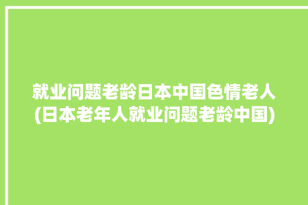 就业问题老龄日本中国色情老人(日本老年人就业问题老龄中国)