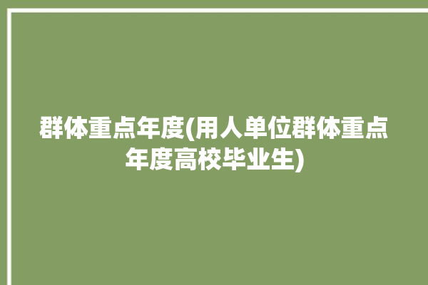 群体重点年度(用人单位群体重点年度高校毕业生)