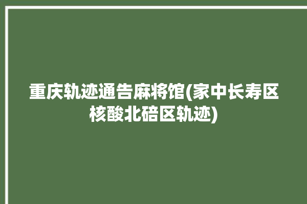 重庆轨迹通告麻将馆(家中长寿区核酸北碚区轨迹)