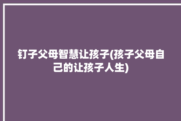 钉子父母智慧让孩子(孩子父母自己的让孩子人生)