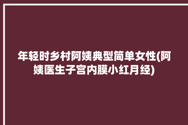 年轻时乡村阿姨典型简单女性(阿姨医生子宫内膜小红月经)