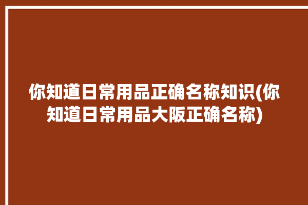 你知道日常用品正确名称知识(你知道日常用品大阪正确名称)