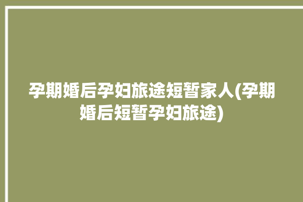 孕期婚后孕妇旅途短暂家人(孕期婚后短暂孕妇旅途)