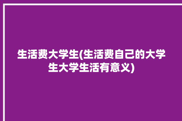 生活费大学生(生活费自己的大学生大学生活有意义)