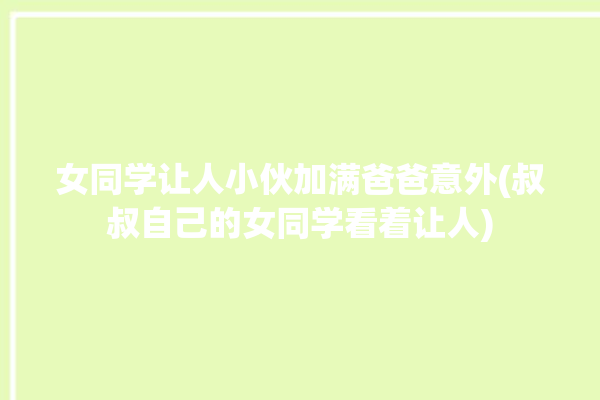 女同学让人小伙加满爸爸意外(叔叔自己的女同学看着让人)