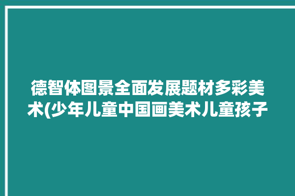 德智体图景全面发展题材多彩美术(少年儿童中国画美术儿童孩子们)