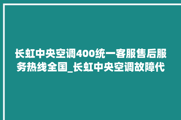 长虹中央空调400统一客服售后服务热线全国_长虹中央空调故障代码大全对照表 。长虹