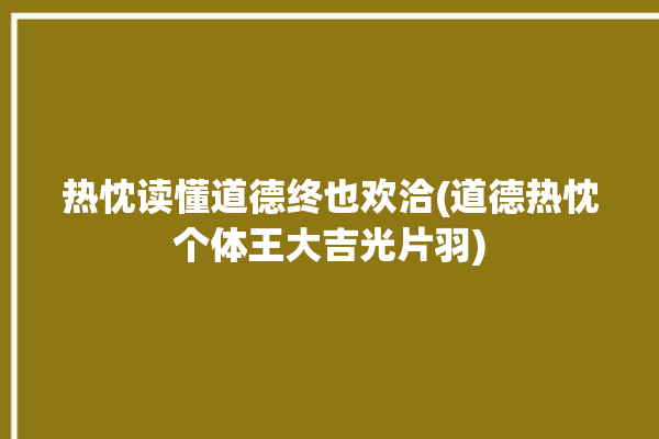 热忱读懂道德终也欢洽(道德热忱个体王大吉光片羽)