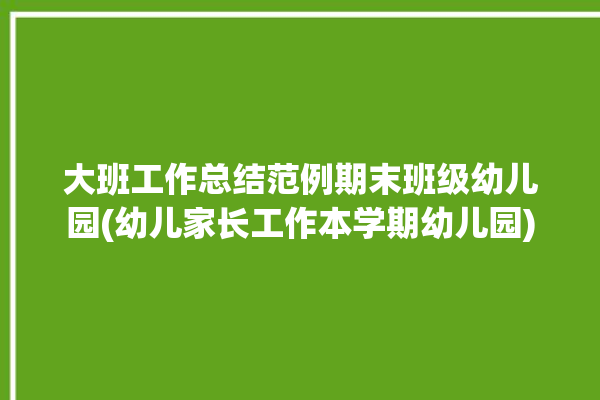 大班工作总结范例期末班级幼儿园(幼儿家长工作本学期幼儿园)