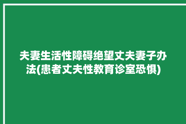 夫妻生活性障碍绝望丈夫妻子办法(患者丈夫性教育诊室恐惧)