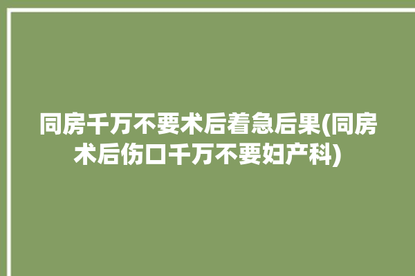 同房千万不要术后着急后果(同房术后伤口千万不要妇产科)