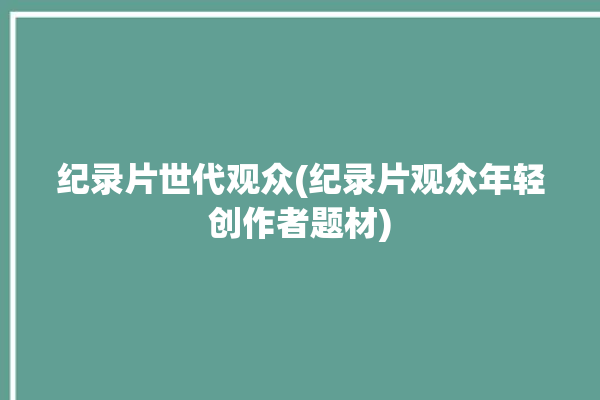 纪录片世代观众(纪录片观众年轻创作者题材)