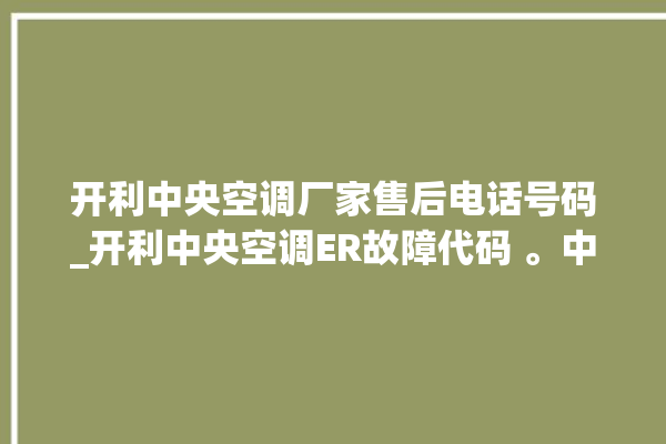 开利中央空调厂家售后电话号码_开利中央空调ER故障代码 。中央空调