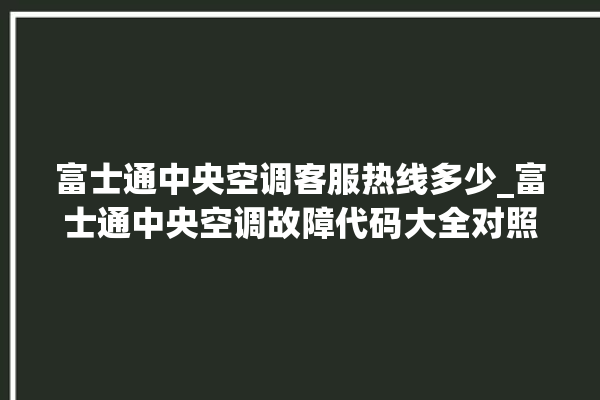 富士通中央空调客服热线多少_富士通中央空调故障代码大全对照表 。富士通