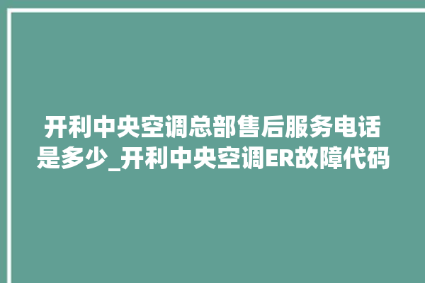 开利中央空调总部售后服务电话是多少_开利中央空调ER故障代码 。中央空调