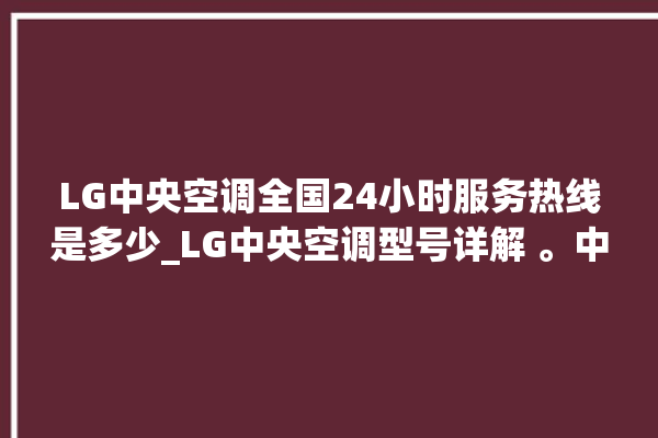 LG中央空调全国24小时服务热线是多少_LG中央空调型号详解 。中央空调