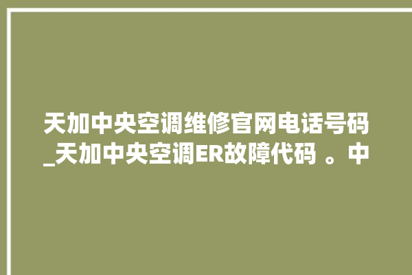 天加中央空调维修官网电话号码_天加中央空调ER故障代码 。中央空调