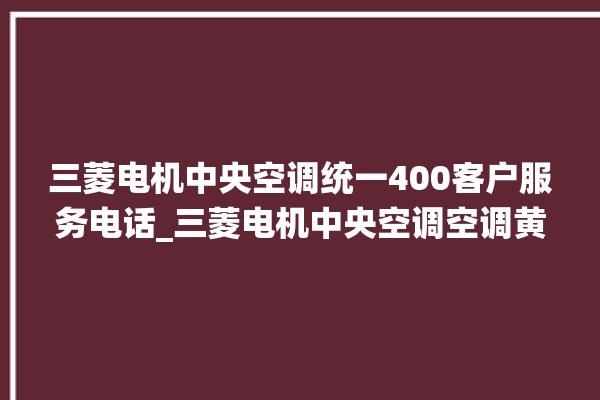 三菱电机中央空调统一400客户服务电话_三菱电机中央空调空调黄灯闪 。中央空调