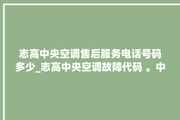 志高中央空调售后服务电话号码多少_志高中央空调故障代码 。中央空调