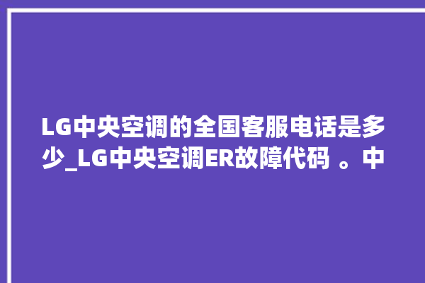 LG中央空调的全国客服电话是多少_LG中央空调ER故障代码 。中央空调