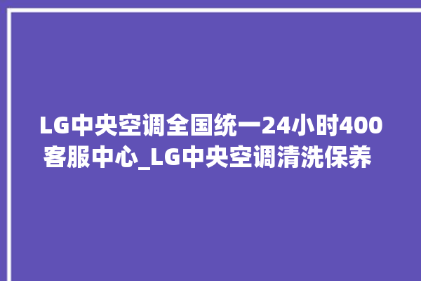 LG中央空调全国统一24小时400客服中心_LG中央空调清洗保养 。中央空调