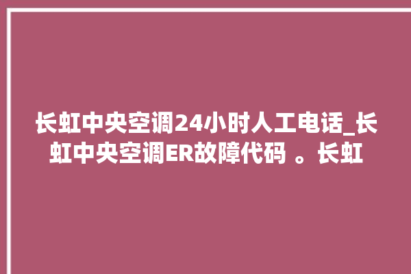 长虹中央空调24小时人工电话_长虹中央空调ER故障代码 。长虹