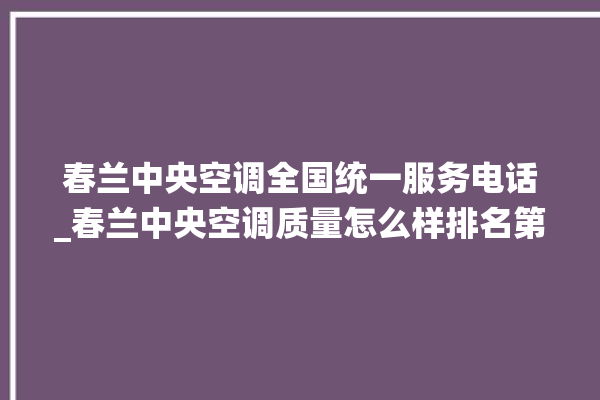 春兰中央空调全国统一服务电话_春兰中央空调质量怎么样排名第几 。春兰