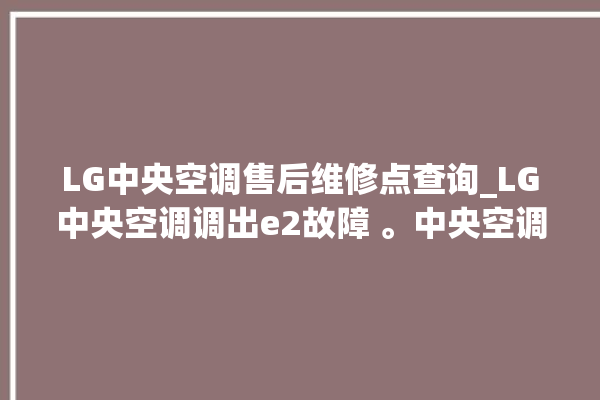 LG中央空调售后维修点查询_LG中央空调调出e2故障 。中央空调