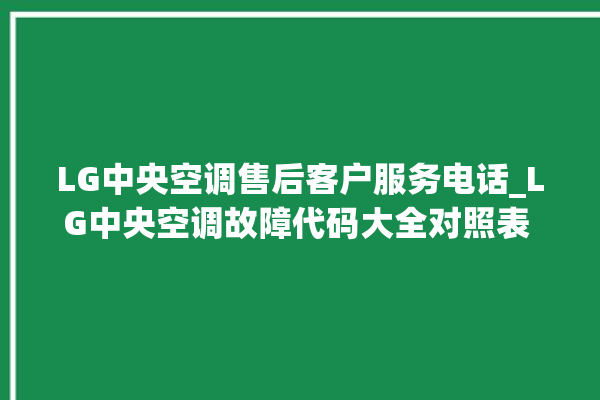 LG中央空调售后客户服务电话_LG中央空调故障代码大全对照表 。中央空调