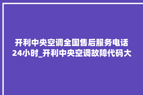 开利中央空调全国售后服务电话24小时_开利中央空调故障代码大全对照表 。中央空调