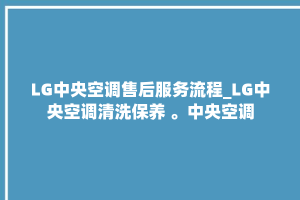 LG中央空调售后服务流程_LG中央空调清洗保养 。中央空调