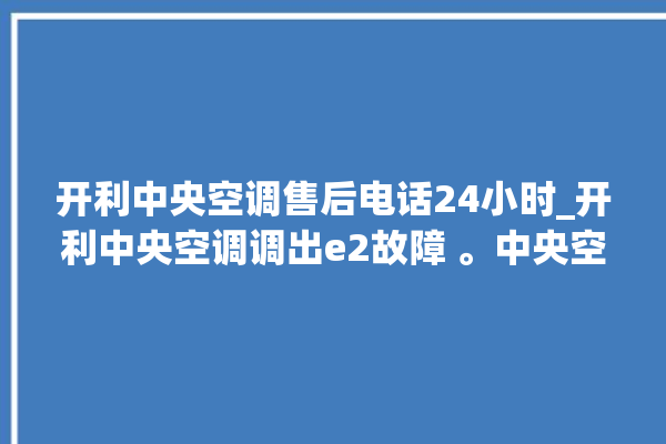 开利中央空调售后电话24小时_开利中央空调调出e2故障 。中央空调