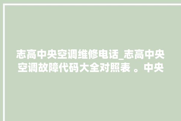 志高中央空调维修电话_志高中央空调故障代码大全对照表 。中央空调