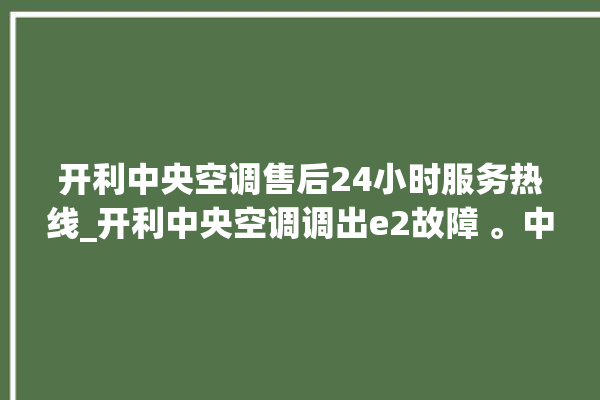 开利中央空调售后24小时服务热线_开利中央空调调出e2故障 。中央空调