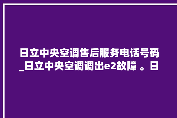 日立中央空调售后服务电话号码_日立中央空调调出e2故障 。日立