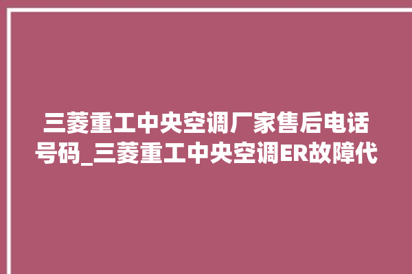 三菱重工中央空调厂家售后电话号码_三菱重工中央空调ER故障代码 。中央空调