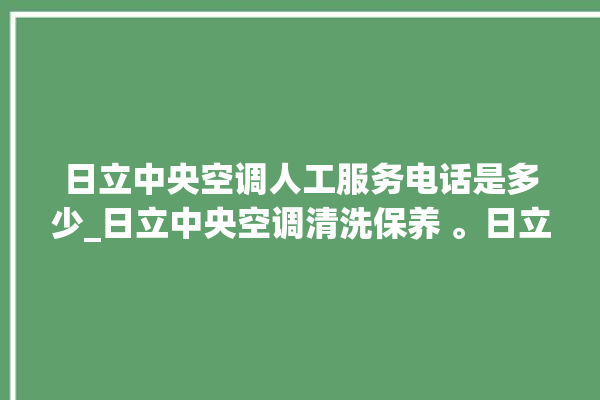 日立中央空调人工服务电话是多少_日立中央空调清洗保养 。日立