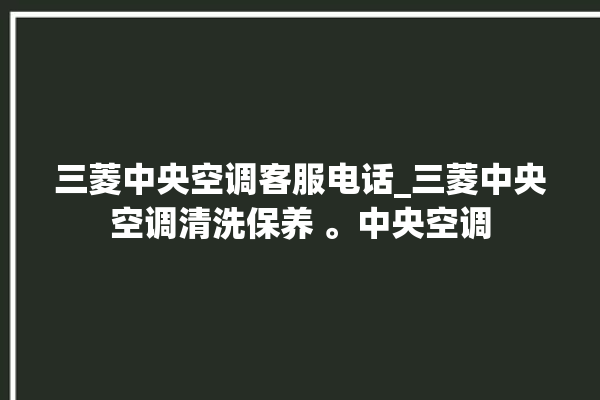 三菱中央空调客服电话_三菱中央空调清洗保养 。中央空调