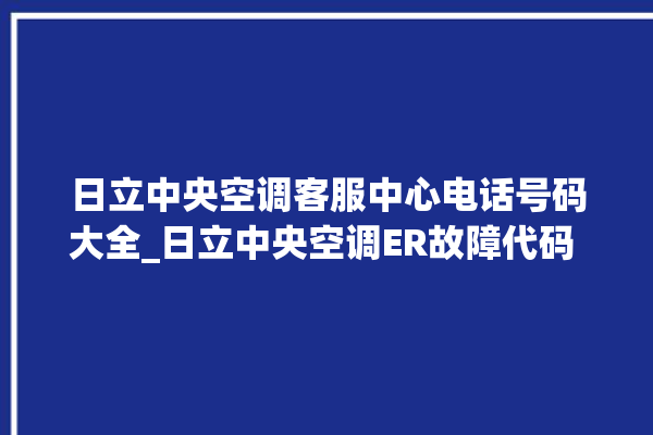 日立中央空调客服中心电话号码大全_日立中央空调ER故障代码 。日立