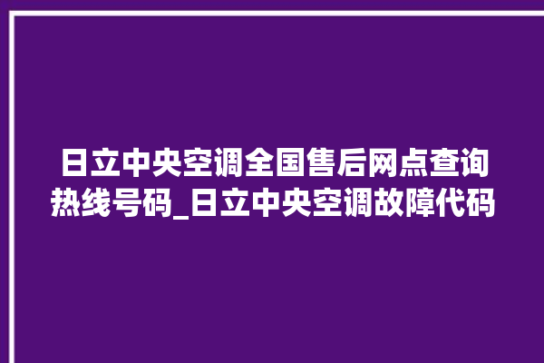 日立中央空调全国售后网点查询热线号码_日立中央空调故障代码 。日立