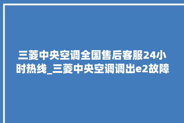 三菱中央空调全国售后客服24小时热线_三菱中央空调调出e2故障 。中央空调