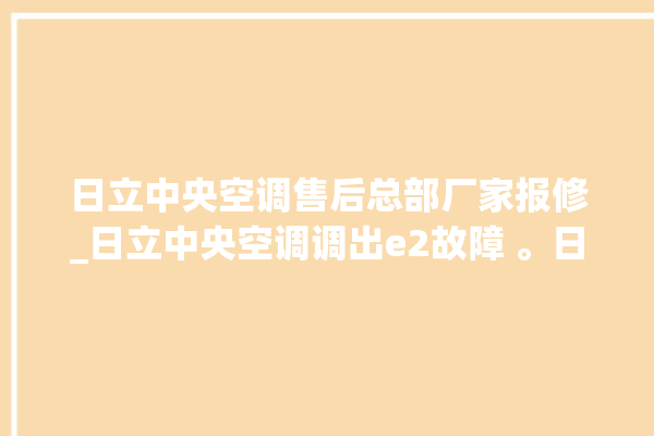 日立中央空调售后总部厂家报修_日立中央空调调出e2故障 。日立